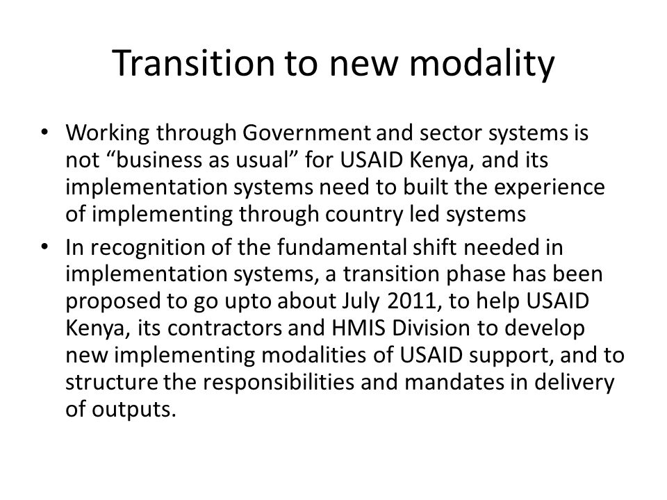 Transition to new modality Working through Government and sector systems is not business as usual for USAID Kenya, and its implementation systems need to built the experience of implementing through country led systems In recognition of the fundamental shift needed in implementation systems, a transition phase has been proposed to go upto about July 2011, to help USAID Kenya, its contractors and HMIS Division to develop new implementing modalities of USAID support, and to structure the responsibilities and mandates in delivery of outputs.