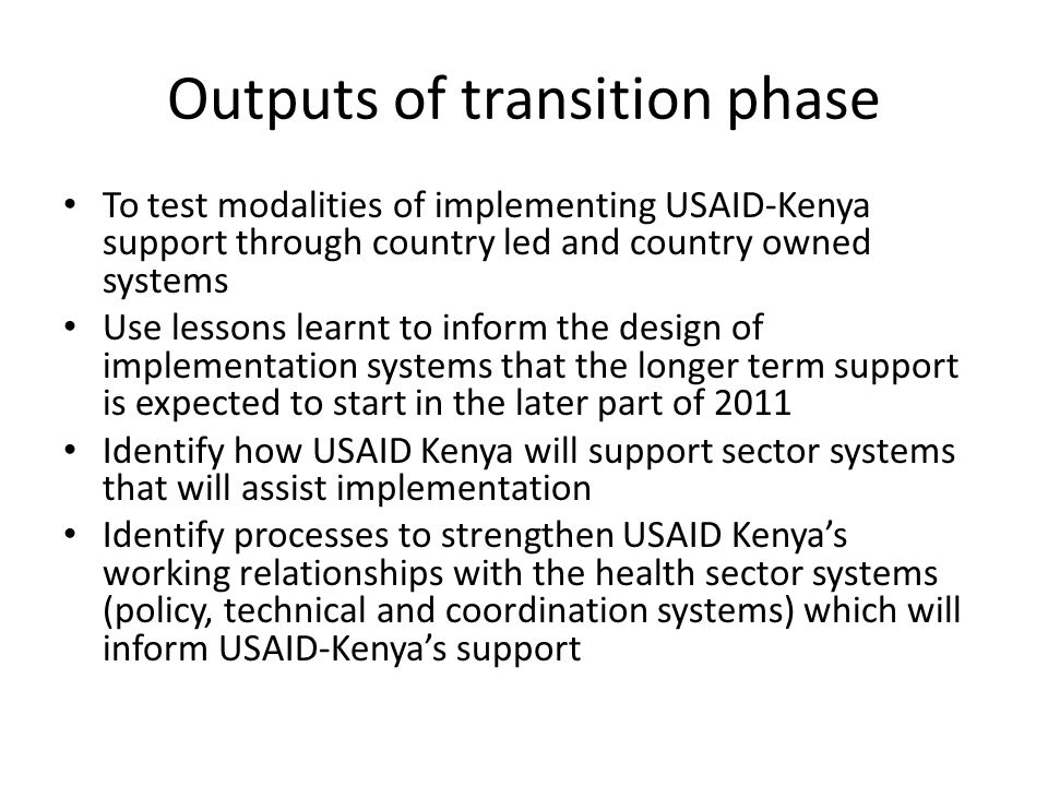 Outputs of transition phase To test modalities of implementing USAID-Kenya support through country led and country owned systems Use lessons learnt to inform the design of implementation systems that the longer term support is expected to start in the later part of 2011 Identify how USAID Kenya will support sector systems that will assist implementation Identify processes to strengthen USAID Kenyas working relationships with the health sector systems (policy, technical and coordination systems) which will inform USAID-Kenyas support