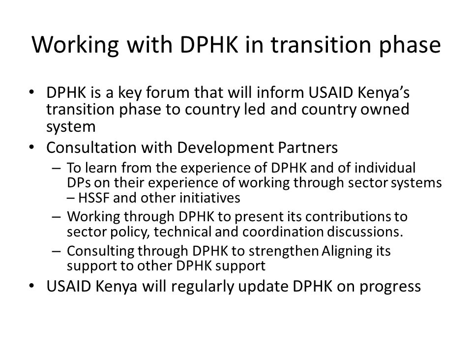 Working with DPHK in transition phase DPHK is a key forum that will inform USAID Kenyas transition phase to country led and country owned system Consultation with Development Partners – To learn from the experience of DPHK and of individual DPs on their experience of working through sector systems – HSSF and other initiatives – Working through DPHK to present its contributions to sector policy, technical and coordination discussions.