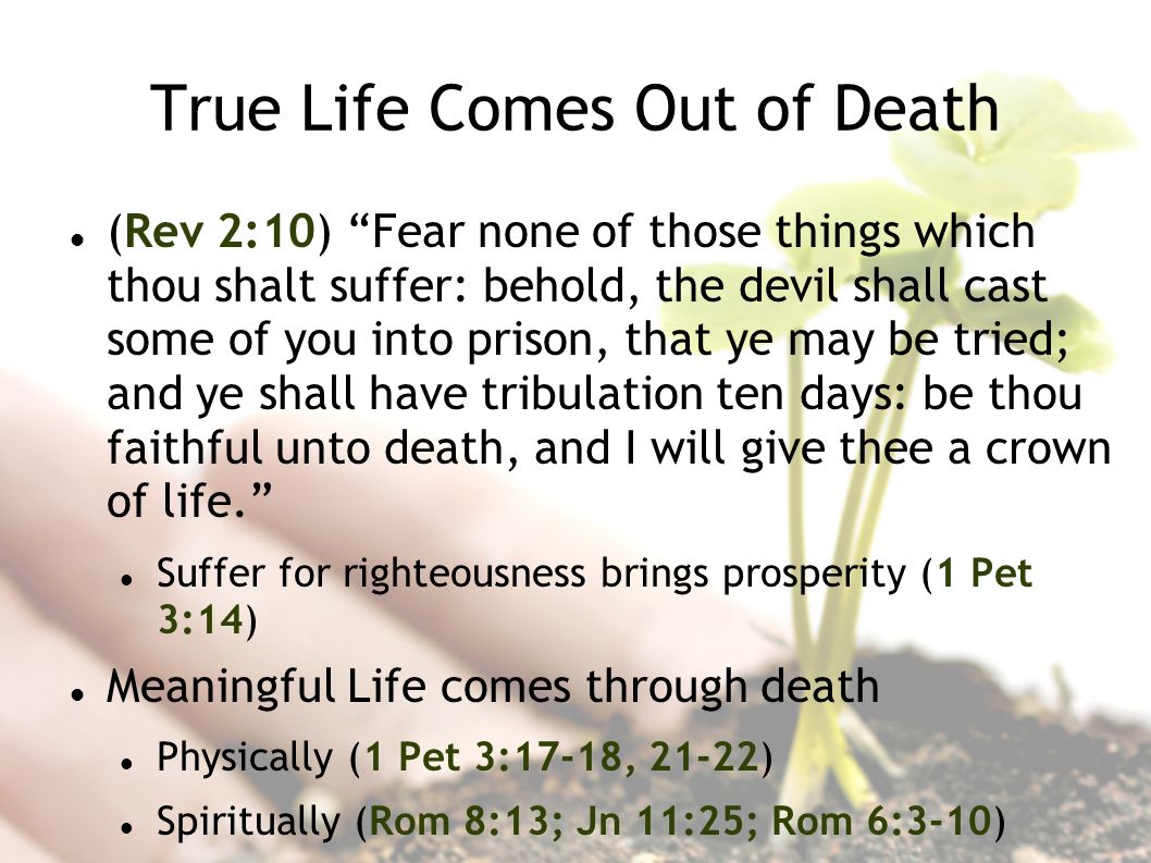 True Life Comes Out of Death (Rev 2:10) Fear none of those things which thou shalt suffer: behold, the devil shall cast some of you into prison, that ye may be tried; and ye shall have tribulation ten days: be thou faithful unto death, and I will give thee a crown of life.
