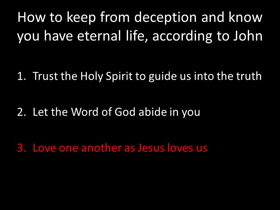 How to keep from deception and know you have eternal life, according to John 1.Trust the Holy Spirit to guide us into the truth 2.Let the Word of God abide in you 3.Love one another as Jesus loves us