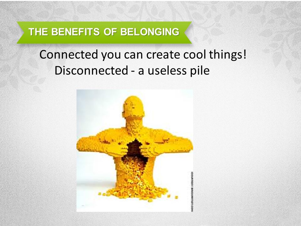 THE BENEFITS OF BELONGING Connected you can create cool things! Disconnected - a useless pile