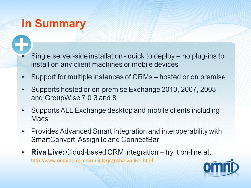 In Summary Single server-side installation - quick to deploy – no plug-ins to install on any client machines or mobile devices Support for multiple instances of CRMs – hosted or on premise Supports hosted or on-premise Exchange 2010, 2007, 2003 and GroupWise and 8 Supports ALL Exchange desktop and mobile clients including Macs Provides Advanced Smart Integration and interoperability with SmartConvert, AssignTo and ConnectBar Riva Live: Cloud-based CRM integration – try it on-line at: