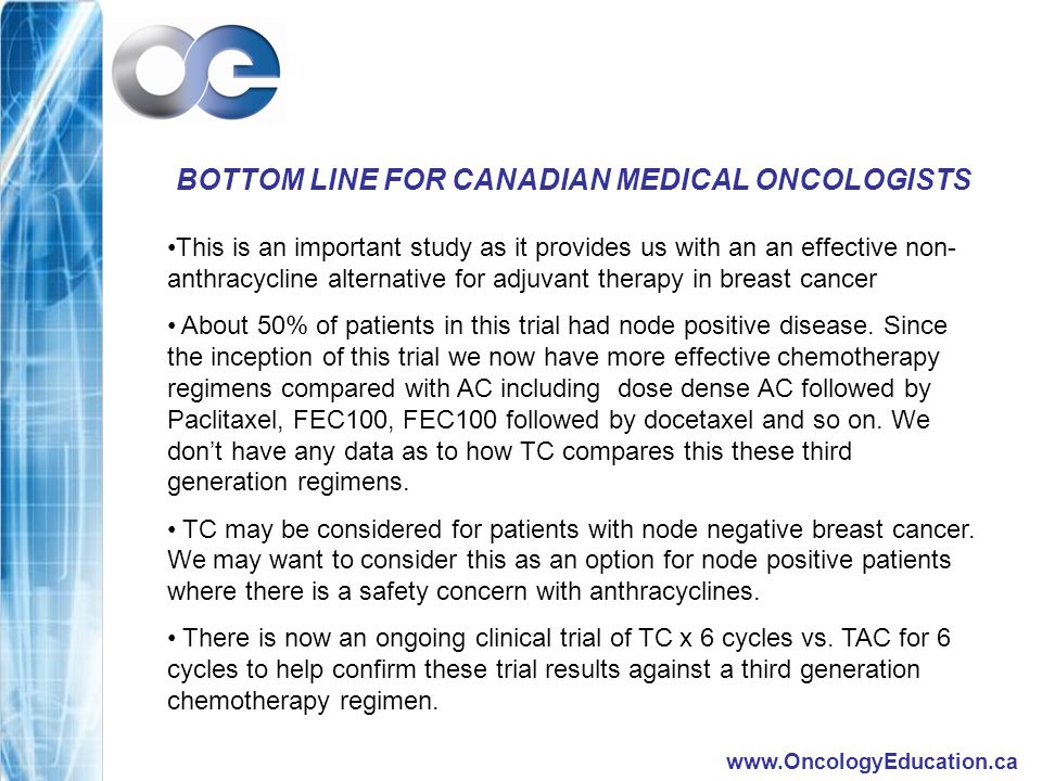 BOTTOM LINE FOR CANADIAN MEDICAL ONCOLOGISTS This is an important study as it provides us with an an effective non- anthracycline alternative for adjuvant therapy in breast cancer About 50% of patients in this trial had node positive disease.