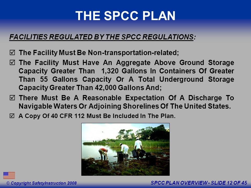 SPCC PLAN OVERVIEW - SLIDE 12 OF 45 © Copyright SafetyInstruction 2008 THE SPCC PLAN The Facility Must Be Non-transportation-related; The Facility Must Have An Aggregate Above Ground Storage Capacity Greater Than 1,320 Gallons In Containers Of Greater Than 55 Gallons Capacity Or A Total Underground Storage Capacity Greater Than 42,000 Gallons And; There Must Be A Reasonable Expectation Of A Discharge To Navigable Waters Or Adjoining Shorelines Of The United States.