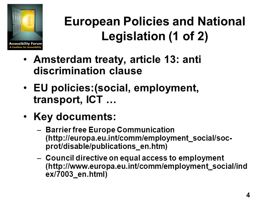 4 European Policies and National Legislation (1 of 2) Amsterdam treaty, article 13: anti discrimination clause EU policies:(social, employment, transport, ICT … Key documents: –Barrier free Europe Communication (  prot/disable/publications_en.htm) –Council directive on equal access to employment (  ex/7003_en.html)