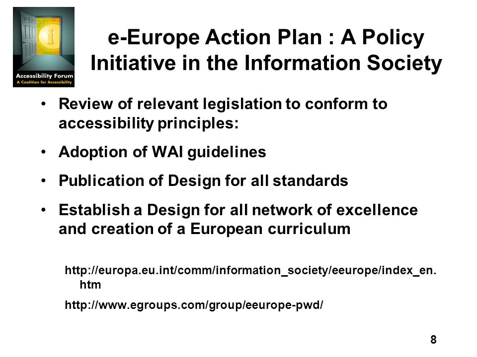 8 e-Europe Action Plan : A Policy Initiative in the Information Society Review of relevant legislation to conform to accessibility principles: Adoption of WAI guidelines Publication of Design for all standards Establish a Design for all network of excellence and creation of a European curriculum