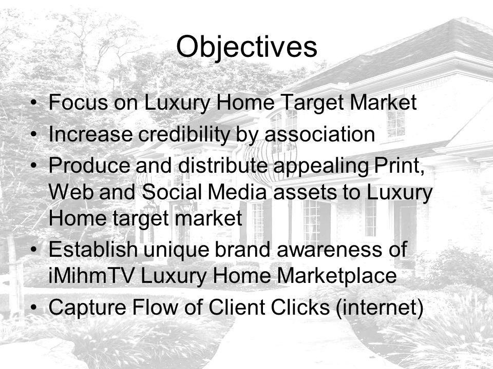 Objectives Focus on Luxury Home Target Market Increase credibility by association Produce and distribute appealing Print, Web and Social Media assets to Luxury Home target market Establish unique brand awareness of iMihmTV Luxury Home Marketplace Capture Flow of Client Clicks (internet)