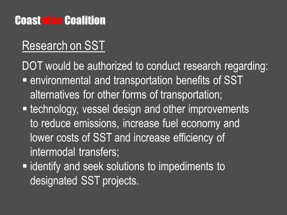 Research on SST DOT would be authorized to conduct research regarding: environmental and transportation benefits of SST alternatives for other forms of transportation; technology, vessel design and other improvements to reduce emissions, increase fuel economy and lower costs of SST and increase efficiency of intermodal transfers; identify and seek solutions to impediments to designated SST projects.