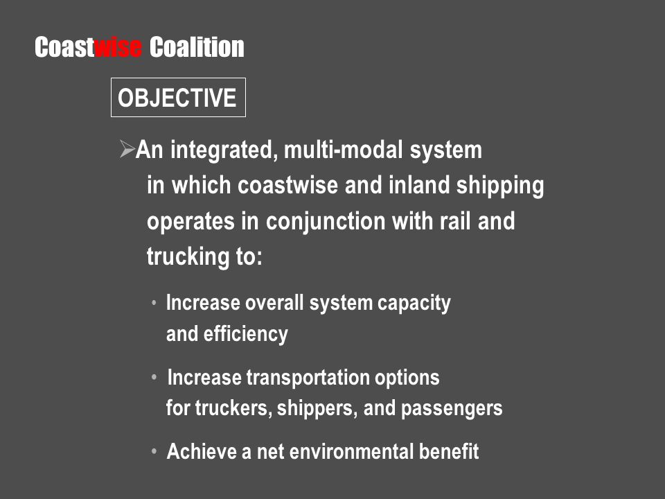 An integrated, multi-modal system in which coastwise and inland shipping operates in conjunction with rail and trucking to: Increase overall system capacity and efficiency Increase transportation options for truckers, shippers, and passengers Achieve a net environmental benefit Coastwise Coalition OBJECTIVE