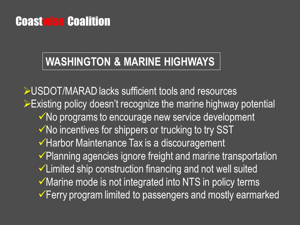 USDOT/MARAD lacks sufficient tools and resources Existing policy doesnt recognize the marine highway potential No programs to encourage new service development No incentives for shippers or trucking to try SST Harbor Maintenance Tax is a discouragement Planning agencies ignore freight and marine transportation Limited ship construction financing and not well suited Marine mode is not integrated into NTS in policy terms Ferry program limited to passengers and mostly earmarked WASHINGTON & MARINE HIGHWAYS Coastwise Coalition