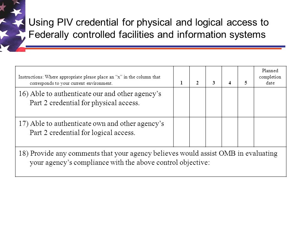 Using PIV credential for physical and logical access to Federally controlled facilities and information systems Instructions: Where appropriate please place an x in the column that corresponds to your current environment Planned completion date 16) Able to authenticate our and other agencys Part 2 credential for physical access.