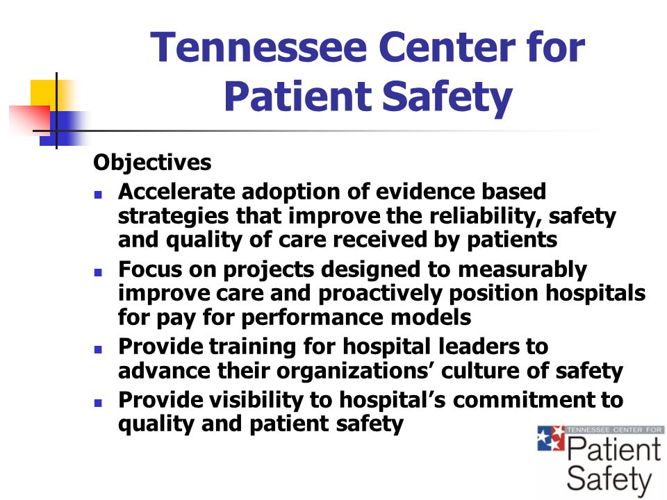 Tennessee Center for Patient Safety Objectives Accelerate adoption of evidence based strategies that improve the reliability, safety and quality of care received by patients Focus on projects designed to measurably improve care and proactively position hospitals for pay for performance models Provide training for hospital leaders to advance their organizations culture of safety Provide visibility to hospitals commitment to quality and patient safety