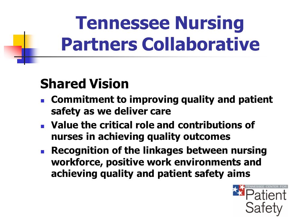 Tennessee Nursing Partners Collaborative Shared Vision Commitment to improving quality and patient safety as we deliver care Value the critical role and contributions of nurses in achieving quality outcomes Recognition of the linkages between nursing workforce, positive work environments and achieving quality and patient safety aims