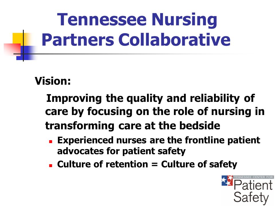 Tennessee Nursing Partners Collaborative Vision: Improving the quality and reliability of care by focusing on the role of nursing in transforming care at the bedside Experienced nurses are the frontline patient advocates for patient safety Culture of retention = Culture of safety