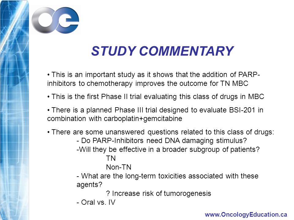 STUDY COMMENTARY This is an important study as it shows that the addition of PARP- inhibitors to chemotherapy improves the outcome for TN MBC This is the first Phase II trial evaluating this class of drugs in MBC There is a planned Phase III trial designed to evaluate BSI-201 in combination with carboplatin+gemcitabine There are some unanswered questions related to this class of drugs: - Do PARP-Inhibitors need DNA damaging stimulus.