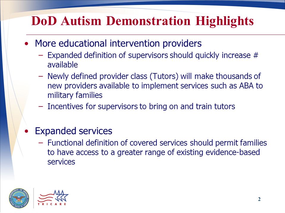 2 DoD Autism Demonstration Highlights More educational intervention providers –Expanded definition of supervisors should quickly increase # available –Newly defined provider class (Tutors) will make thousands of new providers available to implement services such as ABA to military families –Incentives for supervisors to bring on and train tutors Expanded services –Functional definition of covered services should permit families to have access to a greater range of existing evidence-based services