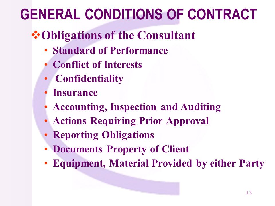 12 GENERAL CONDITIONS OF CONTRACT Obligations of the Consultant Standard of Performance Conflict of Interests Confidentiality Insurance Accounting, Inspection and Auditing Actions Requiring Prior Approval Reporting Obligations Documents Property of Client Equipment, Material Provided by either Party