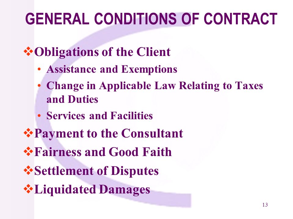 13 GENERAL CONDITIONS OF CONTRACT Obligations of the Client Assistance and Exemptions Change in Applicable Law Relating to Taxes and Duties Services and Facilities Payment to the Consultant Fairness and Good Faith Settlement of Disputes Liquidated Damages