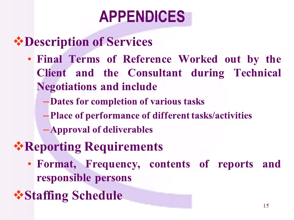 15 APPENDICES Description of Services Final Terms of Reference Worked out by the Client and the Consultant during Technical Negotiations and include Dates for completion of various tasks Place of performance of different tasks/activities Approval of deliverables Reporting Requirements Format, Frequency, contents of reports and responsible persons Staffing Schedule