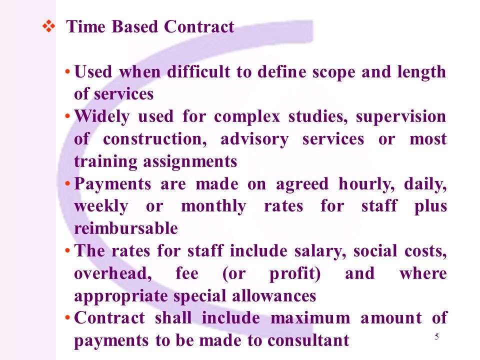 5 Time Based Contract Used when difficult to define scope and length of services Widely used for complex studies, supervision of construction, advisory services or most training assignments Payments are made on agreed hourly, daily, weekly or monthly rates for staff plus reimbursable The rates for staff include salary, social costs, overhead, fee (or profit) and where appropriate special allowances Contract shall include maximum amount of payments to be made to consultant