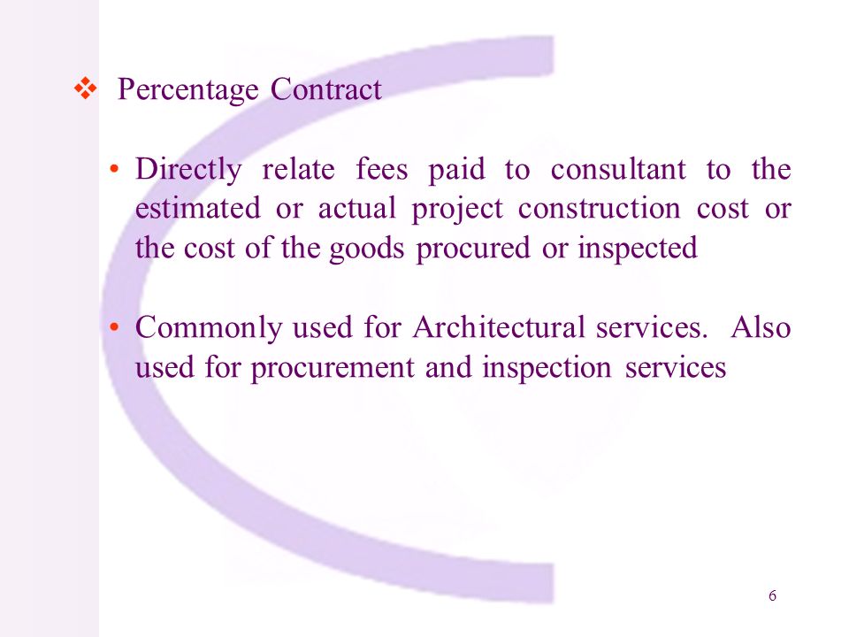 6 Percentage Contract Directly relate fees paid to consultant to the estimated or actual project construction cost or the cost of the goods procured or inspected Commonly used for Architectural services.