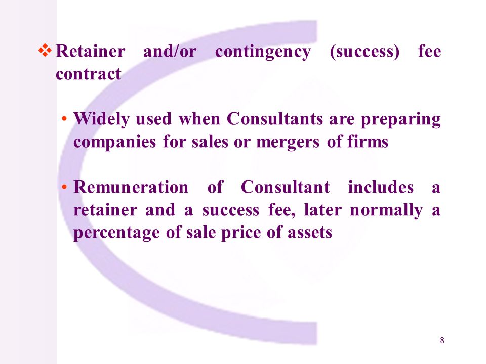8 Retainer and/or contingency (success) fee contract Widely used when Consultants are preparing companies for sales or mergers of firms Remuneration of Consultant includes a retainer and a success fee, later normally a percentage of sale price of assets