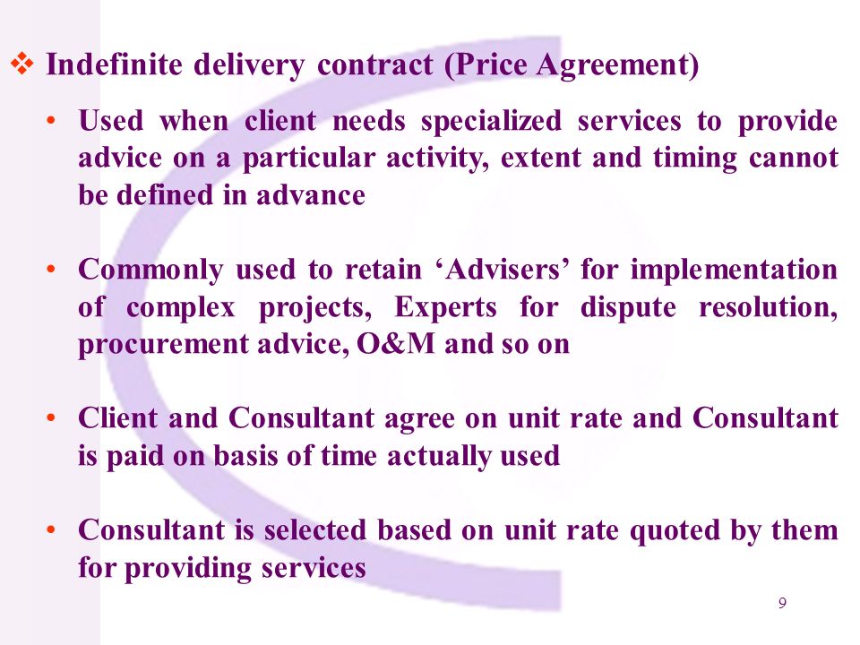 9 Indefinite delivery contract (Price Agreement) Used when client needs specialized services to provide advice on a particular activity, extent and timing cannot be defined in advance Commonly used to retain Advisers for implementation of complex projects, Experts for dispute resolution, procurement advice, O&M and so on Client and Consultant agree on unit rate and Consultant is paid on basis of time actually used Consultant is selected based on unit rate quoted by them for providing services