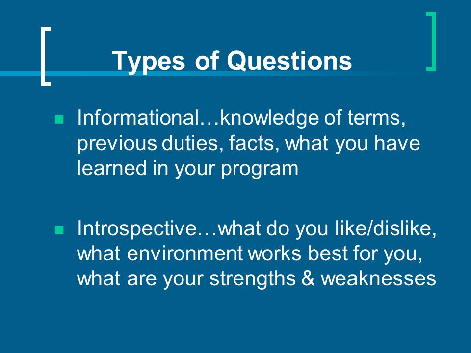 Types of Questions Informational…knowledge of terms, previous duties, facts, what you have learned in your program Introspective…what do you like/dislike, what environment works best for you, what are your strengths & weaknesses