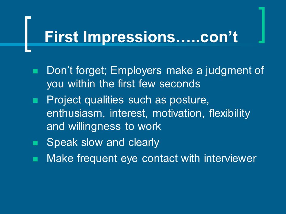 First Impressions…..cont Dont forget; Employers make a judgment of you within the first few seconds Project qualities such as posture, enthusiasm, interest, motivation, flexibility and willingness to work Speak slow and clearly Make frequent eye contact with interviewer