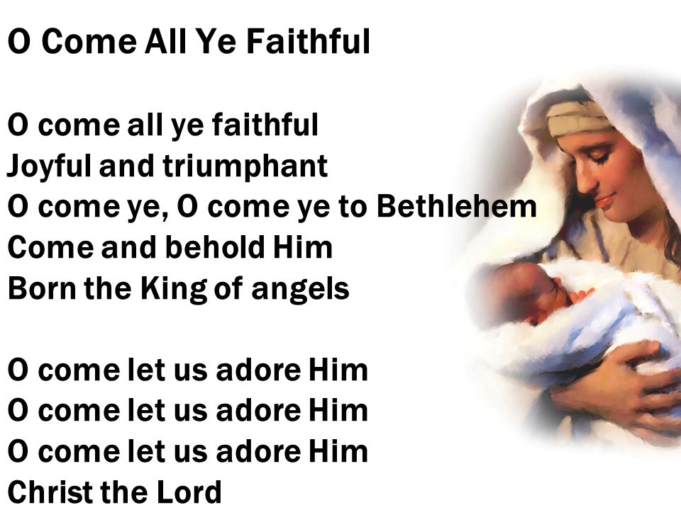 O Come All Ye Faithful O come all ye faithful Joyful and triumphant O come ye, O come ye to Bethlehem Come and behold Him Born the King of angels O come let us adore Him O come let us adore Him O come let us adore Him Christ the Lord
