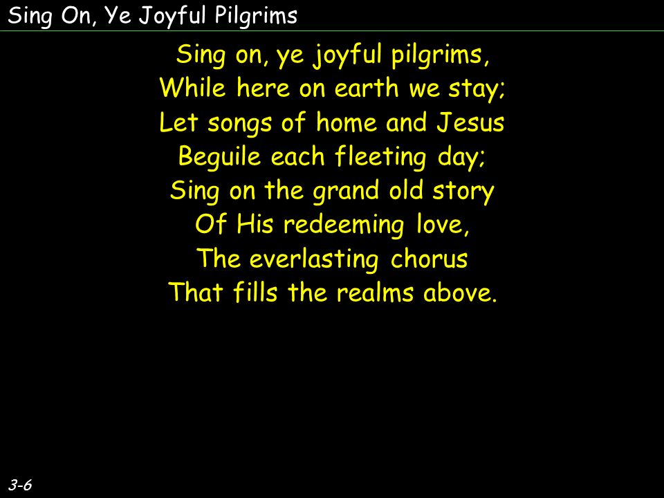 Sing on, ye joyful pilgrims, While here on earth we stay; Let songs of home and Jesus Beguile each fleeting day; Sing on the grand old story Of His redeeming love, The everlasting chorus That fills the realms above.