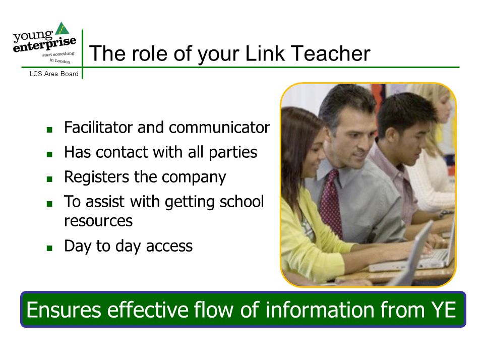 LCS Area Board The role of your Link Teacher Facilitator and communicator Has contact with all parties Registers the company To assist with getting school resources Day to day access Ensures effective flow of information from YE