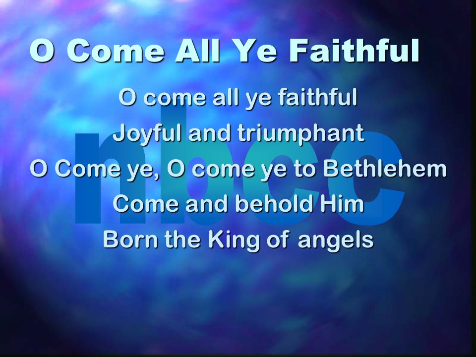 O Come All Ye Faithful O come all ye faithful Joyful and triumphant O Come ye, O come ye to Bethlehem Come and behold Him Born the King of angels