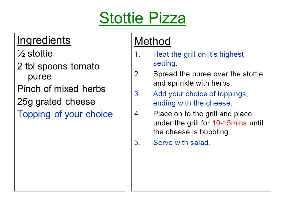 Stottie Pizza Ingredients ½ stottie 2 tbl spoons tomato puree Pinch of mixed herbs 25g grated cheese Topping of your choice Method 1.Heat the grill on its highest setting.