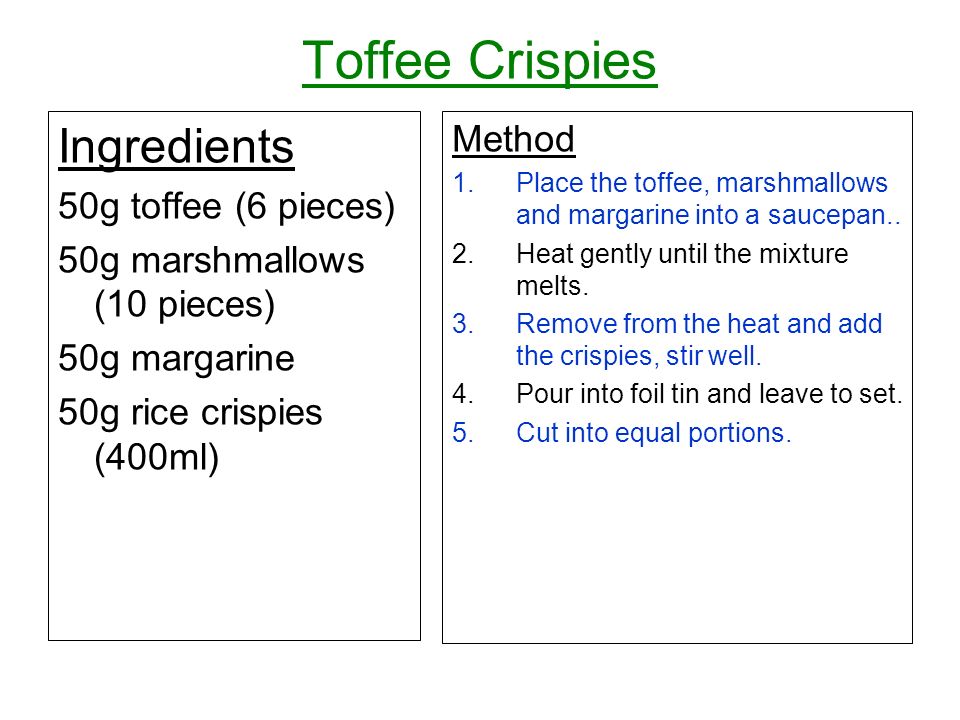 Toffee Crispies Ingredients 50g toffee (6 pieces) 50g marshmallows (10 pieces) 50g margarine 50g rice crispies (400ml) Method 1.Place the toffee, marshmallows and margarine into a saucepan..
