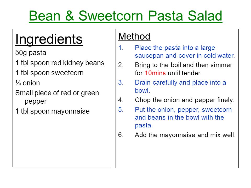 Bean & Sweetcorn Pasta Salad Ingredients 50g pasta 1 tbl spoon red kidney beans 1 tbl spoon sweetcorn ¼ onion Small piece of red or green pepper 1 tbl spoon mayonnaise Method 1.Place the pasta into a large saucepan and cover in cold water.
