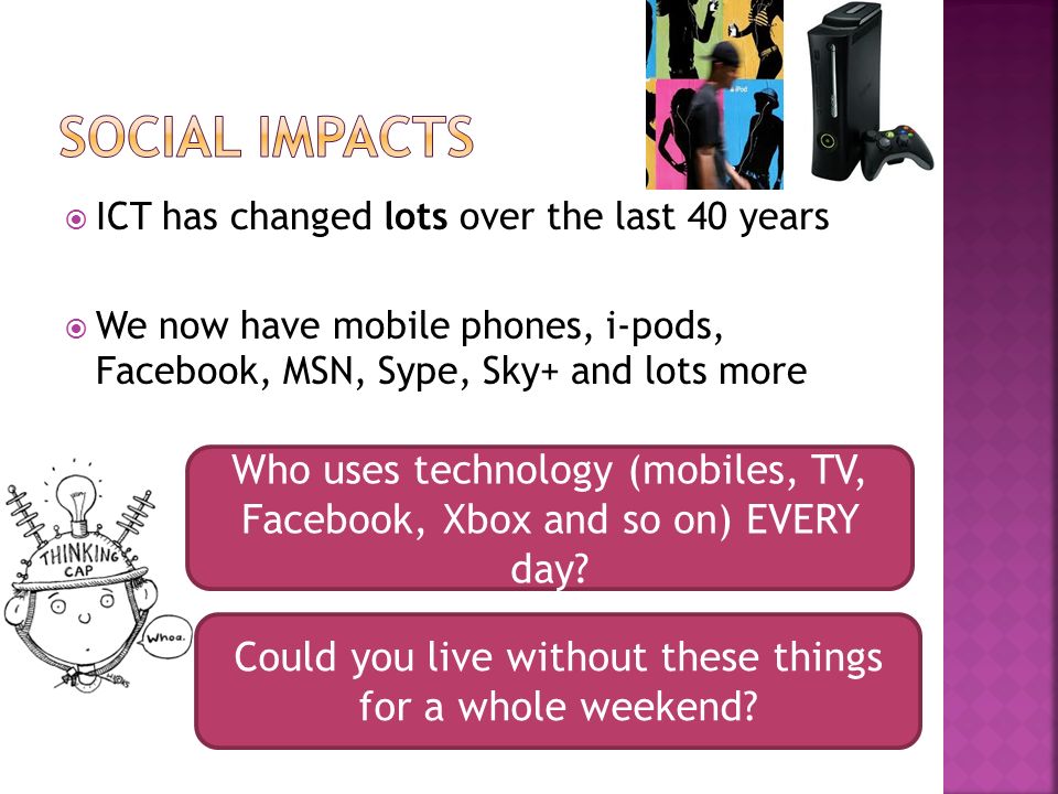 ICT has changed lots over the last 40 years We now have mobile phones, i-pods, Facebook, MSN, Sype, Sky+ and lots more Who uses technology (mobiles, TV, Facebook, Xbox and so on) EVERY day.
