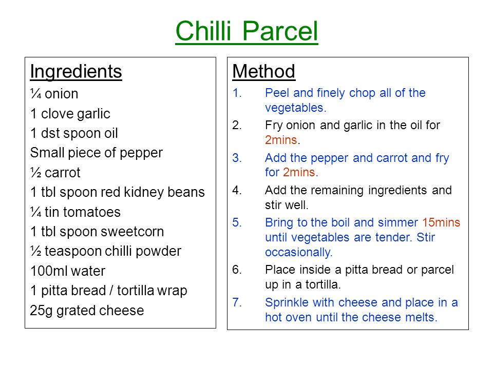 Chilli Parcel Ingredients ¼ onion 1 clove garlic 1 dst spoon oil Small piece of pepper ½ carrot 1 tbl spoon red kidney beans ¼ tin tomatoes 1 tbl spoon sweetcorn ½ teaspoon chilli powder 100ml water 1 pitta bread / tortilla wrap 25g grated cheese Method 1.Peel and finely chop all of the vegetables.