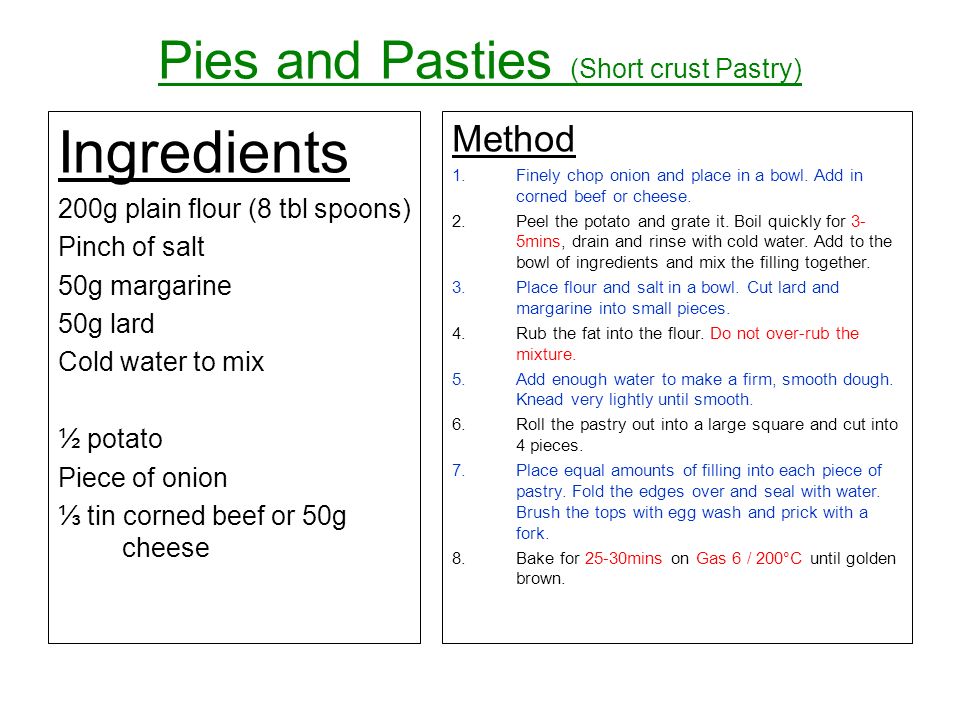 Pies and Pasties (Short crust Pastry) Ingredients 200g plain flour (8 tbl spoons) Pinch of salt 50g margarine 50g lard Cold water to mix ½ potato Piece of onion tin corned beef or 50g cheese Method 1.Finely chop onion and place in a bowl.