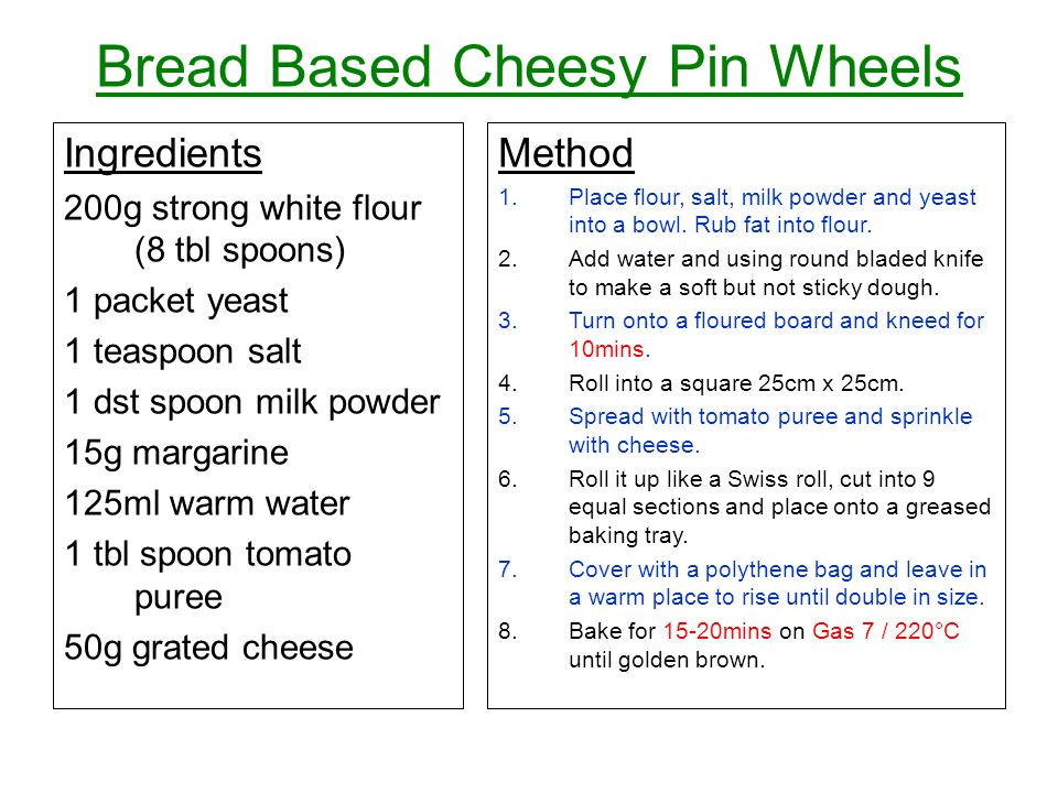 Bread Based Cheesy Pin Wheels Ingredients 200g strong white flour (8 tbl spoons) 1 packet yeast 1 teaspoon salt 1 dst spoon milk powder 15g margarine 125ml warm water 1 tbl spoon tomato puree 50g grated cheese Method 1.Place flour, salt, milk powder and yeast into a bowl.