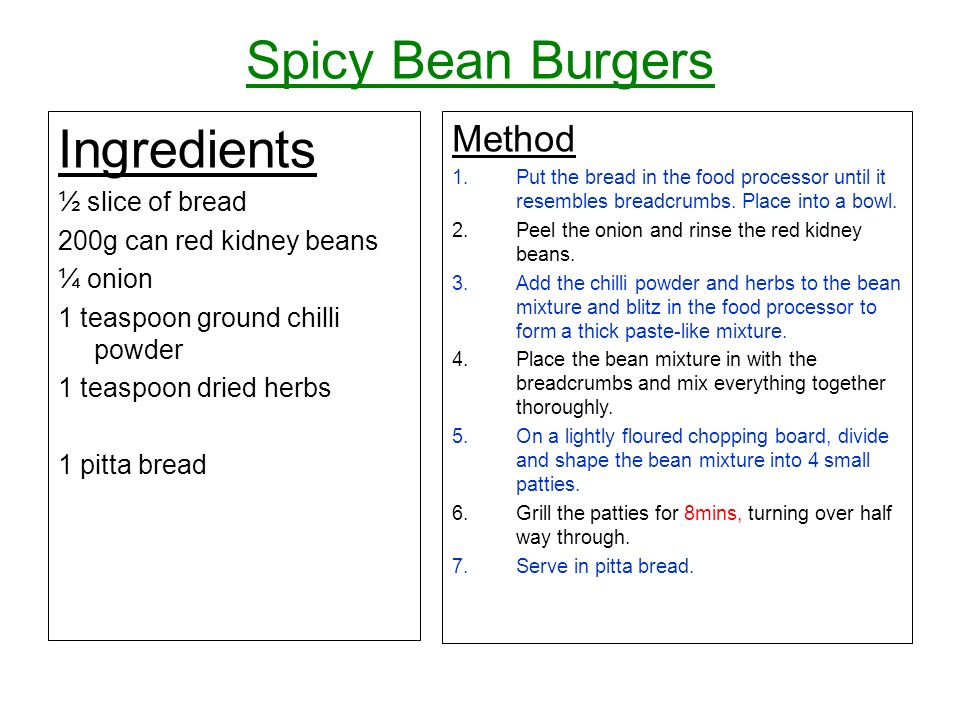 Spicy Bean Burgers Ingredients ½ slice of bread 200g can red kidney beans ¼ onion 1 teaspoon ground chilli powder 1 teaspoon dried herbs 1 pitta bread Method 1.Put the bread in the food processor until it resembles breadcrumbs.