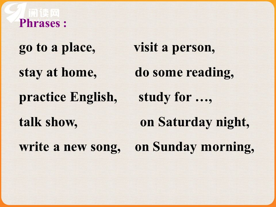 Phrases : go to a place, visit a person, stay at home, do some reading, practice English, study for …, talk show, on Saturday night, write a new song, on Sunday morning,