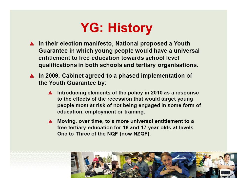 YG: History In their election manifesto, National proposed a Youth Guarantee in which young people would have a universal entitlement to free education towards school level qualifications in both schools and tertiary organisations.