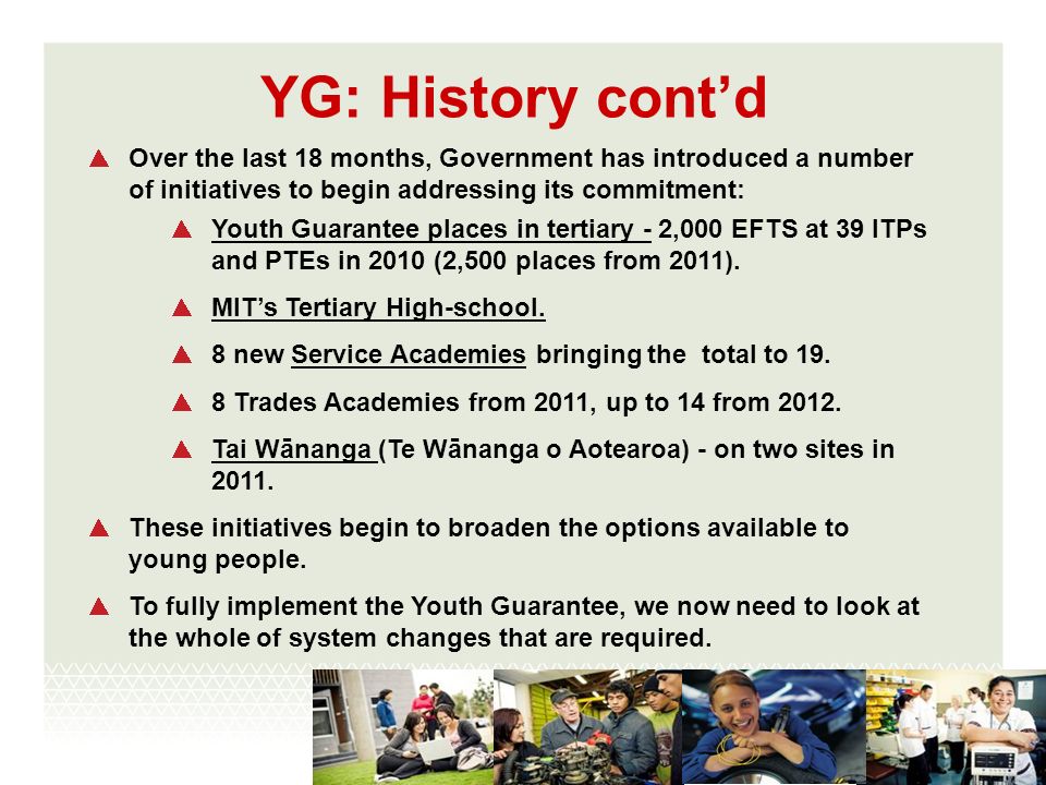 YG: History contd Over the last 18 months, Government has introduced a number of initiatives to begin addressing its commitment: Youth Guarantee places in tertiary - 2,000 EFTS at 39 ITPs and PTEs in 2010 (2,500 places from 2011).