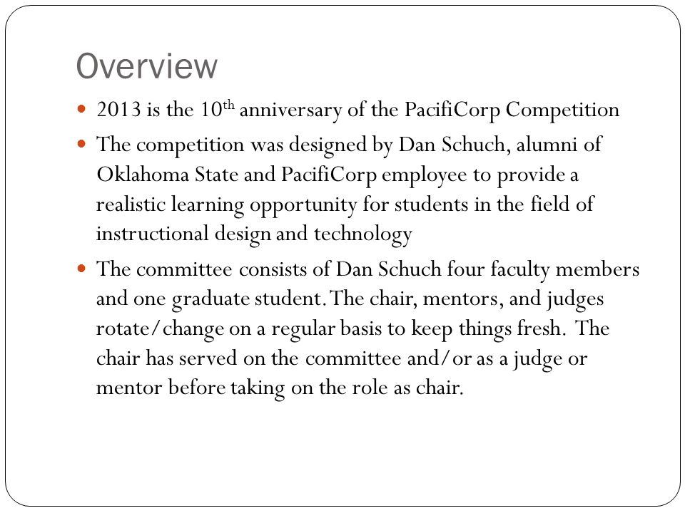 Overview 2013 is the 10 th anniversary of the PacifiCorp Competition The competition was designed by Dan Schuch, alumni of Oklahoma State and PacifiCorp employee to provide a realistic learning opportunity for students in the field of instructional design and technology The committee consists of Dan Schuch four faculty members and one graduate student.