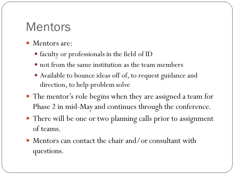 Mentors Mentors are: faculty or professionals in the field of ID not from the same institution as the team members Available to bounce ideas off of, to request guidance and direction, to help problem solve The mentors role begins when they are assigned a team for Phase 2 in mid-May and continues through the conference.