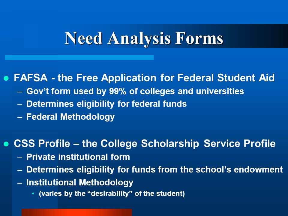 Need Analysis Forms FAFSA - the Free Application for Federal Student Aid –Govt form used by 99% of colleges and universities –Determines eligibility for federal funds –Federal Methodology CSS Profile – the College Scholarship Service Profile –Private institutional form –Determines eligibility for funds from the schools endowment –Institutional Methodology (varies by the desirability of the student)