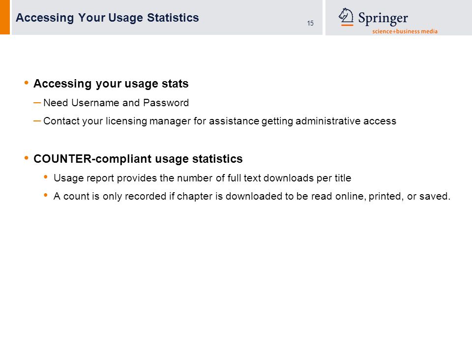 15 Accessing Your Usage Statistics Accessing your usage stats – Need Username and Password – Contact your licensing manager for assistance getting administrative access COUNTER-compliant usage statistics Usage report provides the number of full text downloads per title A count is only recorded if chapter is downloaded to be read online, printed, or saved.