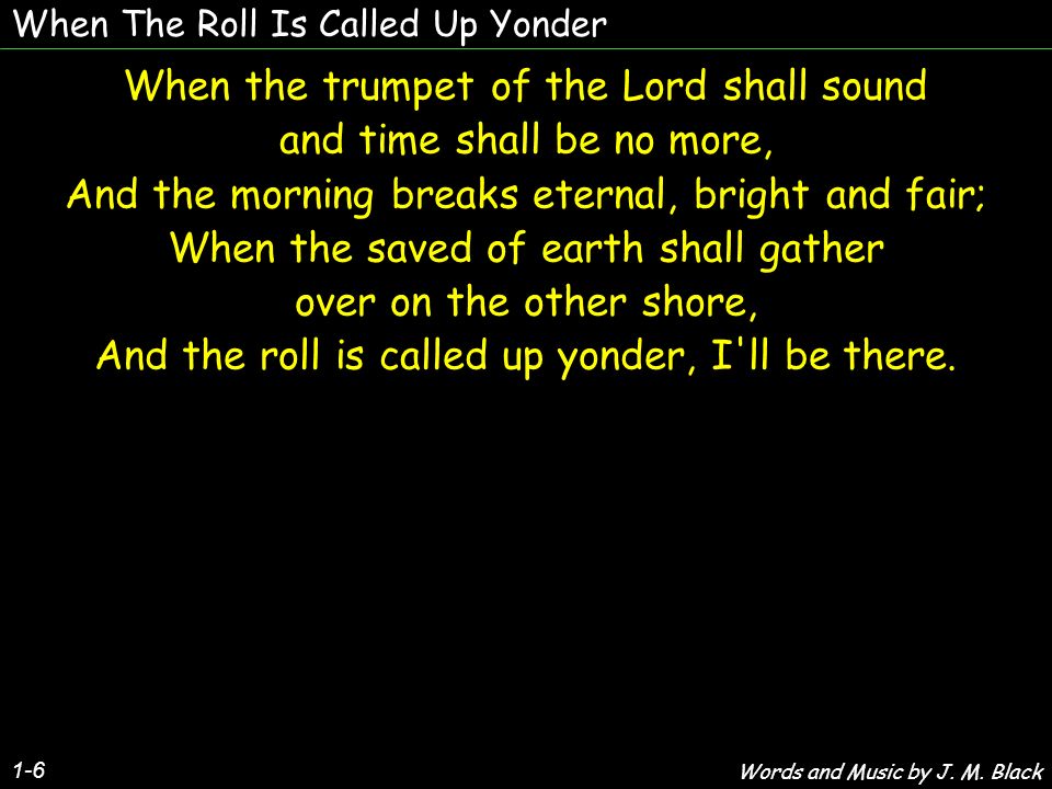 When The Roll Is Called Up Yonder 1-6 When the trumpet of the Lord shall sound and time shall be no more, And the morning breaks eternal, bright and fair; When the saved of earth shall gather over on the other shore, And the roll is called up yonder, I ll be there.
